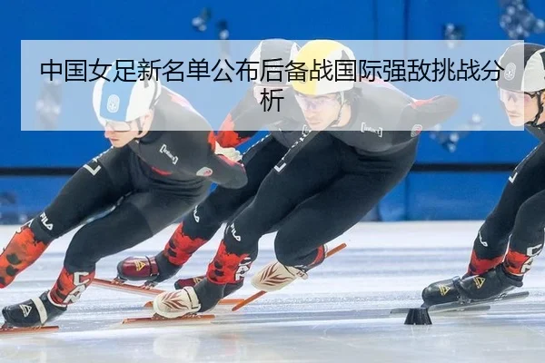 中国女足新名单公布后备战国际强敌挑战分析